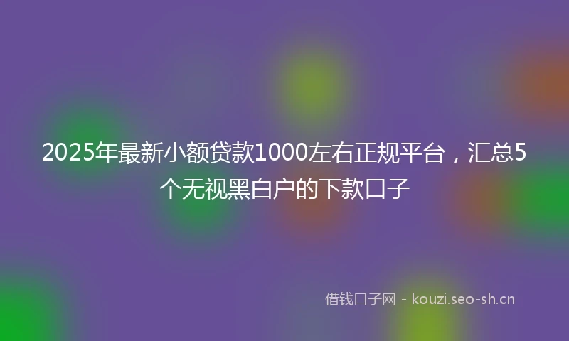 2025年最新小额贷款1000左右正规平台，汇总5个无视黑白户的下款口子