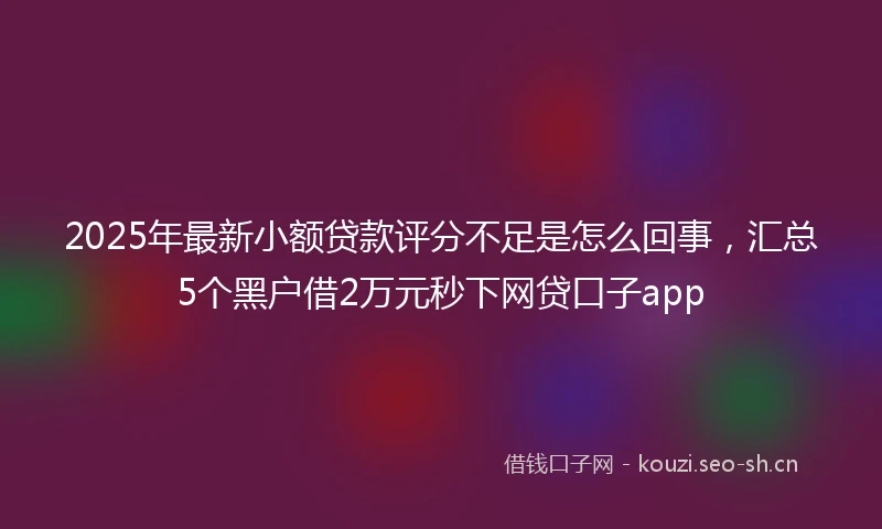 2025年最新小额贷款评分不足是怎么回事，汇总5个黑户借2万元秒下网贷口子app