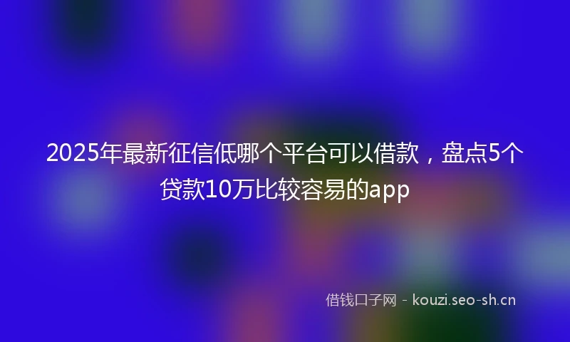 2025年最新征信低哪个平台可以借款，盘点5个贷款10万比较容易的app