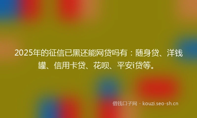 2025年的征信已黑还能网贷吗有：随身贷、洋钱罐、信用卡贷、花呗、平安i贷等。