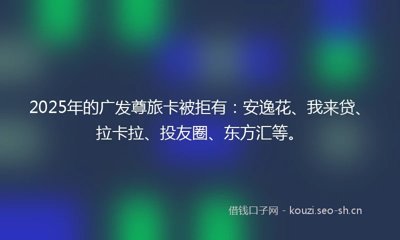 2025年的广发尊旅卡被拒有：安逸花、我来贷、拉卡拉、投友圈、东方汇等。