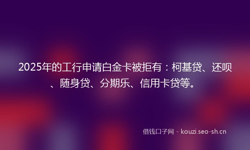 2025年的工行申请白金卡被拒有：柯基贷、还呗、随身贷、分期乐、信用卡贷等。
