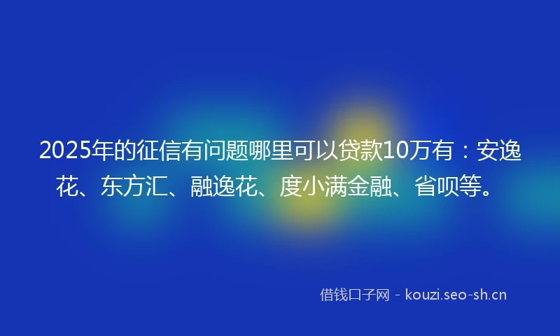 2025年的征信有问题哪里可以贷款10万有：安逸花、东方汇、融逸花、度小满金融、省呗等。