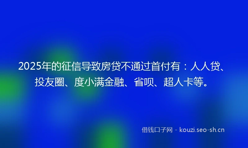 2025年的征信导致房贷不通过首付有：人人贷、投友圈、度小满金融、省呗、超人卡等。