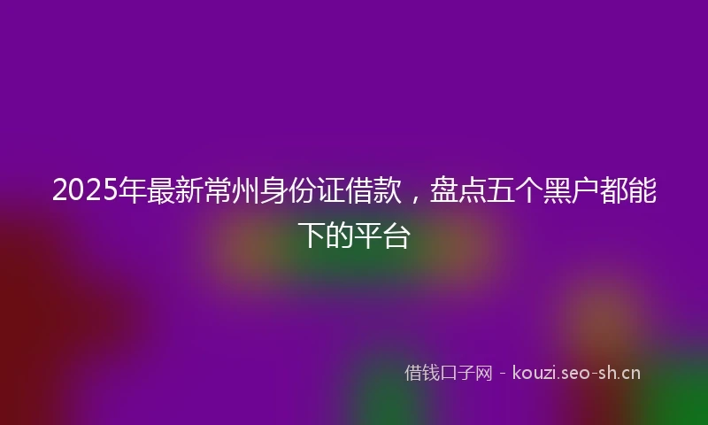 2025年最新常州身份证借款，盘点五个黑户都能下的平台
