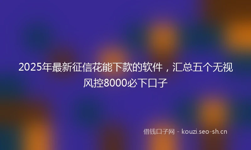 2025年最新征信花能下款的软件，汇总五个无视风控8000必下口子
