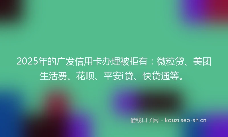 2025年的广发信用卡办理被拒有：微粒贷、美团生活费、花呗、平安i贷、快贷通等。