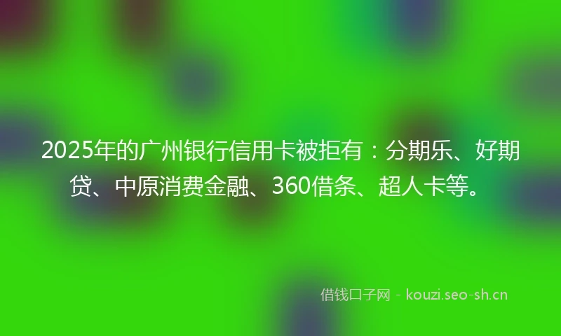 2025年的广州银行信用卡被拒有：分期乐、好期贷、中原消费金融、360借条、超人卡等。
