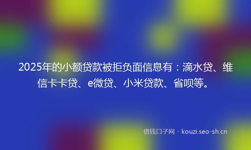 2025年的小额贷款被拒负面信息有：滴水贷、维信卡卡贷、e微贷、小米贷款、省呗等。