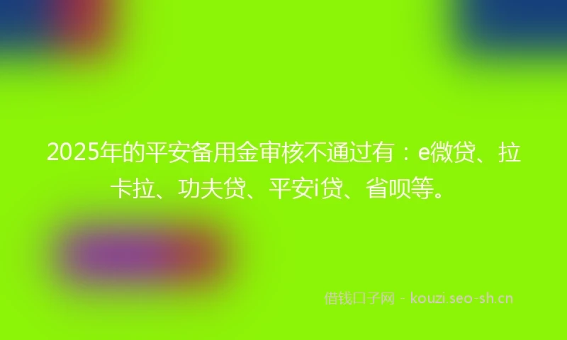 2025年的平安备用金审核不通过有：e微贷、拉卡拉、功夫贷、平安i贷、省呗等。