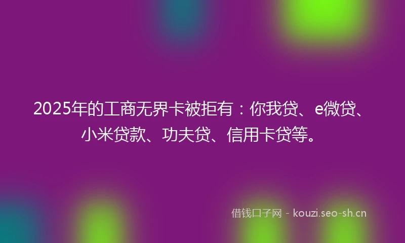 2025年的工商无界卡被拒有：你我贷、e微贷、小米贷款、功夫贷、信用卡贷等。