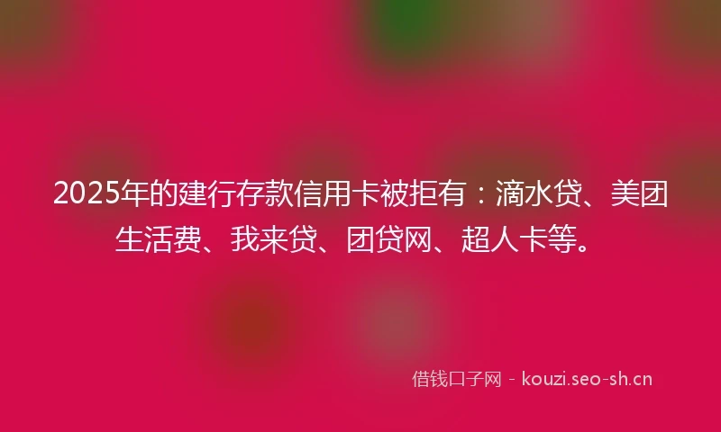 2025年的建行存款信用卡被拒有：滴水贷、美团生活费、我来贷、团贷网、超人卡等。
