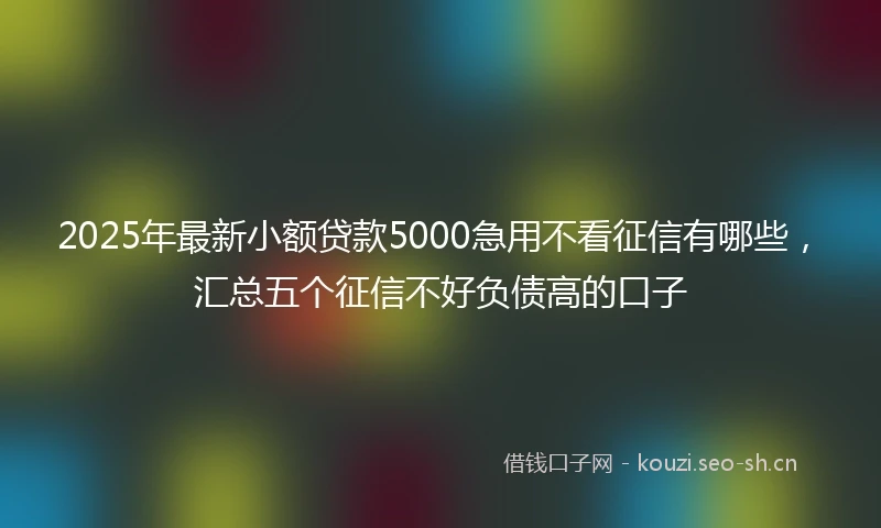 2025年最新小额贷款5000急用不看征信有哪些，汇总五个征信不好负债高的口子
