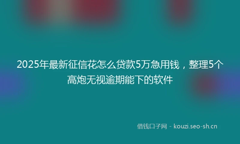 2025年最新征信花怎么贷款5万急用钱，整理5个高炮无视逾期能下的软件