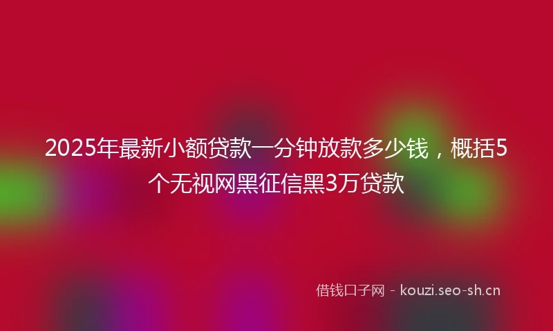 2025年最新小额贷款一分钟放款多少钱，概括5个无视网黑征信黑3万贷款