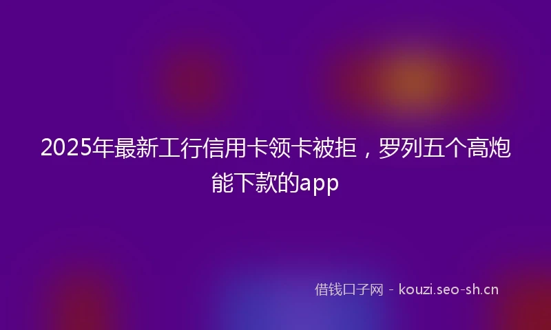 2025年最新工行信用卡领卡被拒，罗列五个高炮能下款的app