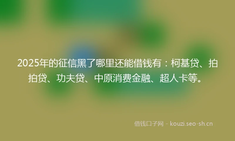 2025年的征信黑了哪里还能借钱有：柯基贷、拍拍贷、功夫贷、中原消费金融、超人卡等。