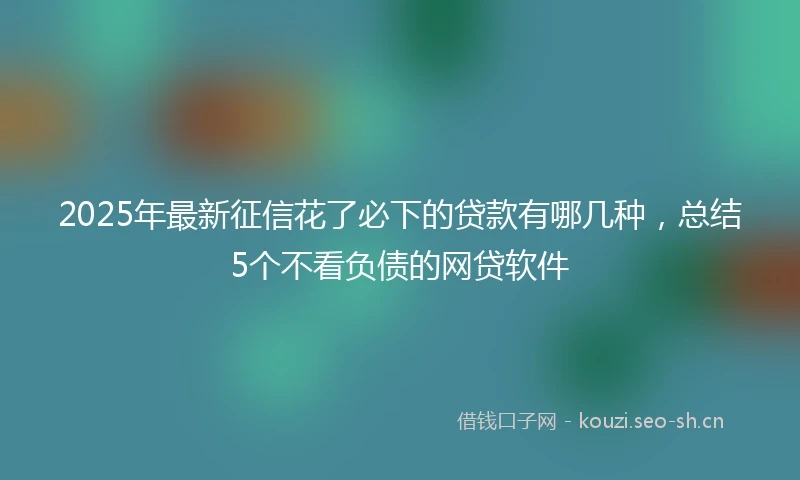 2025年最新征信花了必下的贷款有哪几种，总结5个不看负债的网贷软件