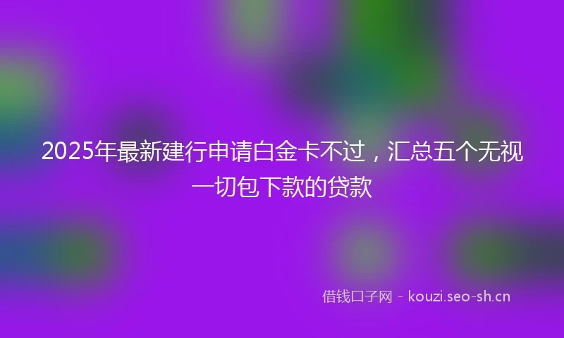 2025年最新建行申请白金卡不过，汇总五个无视一切包下款的贷款