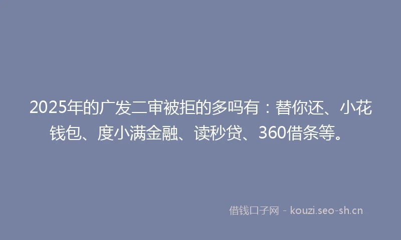 2025年的广发二审被拒的多吗有：替你还、小花钱包、度小满金融、读秒贷、360借条等。