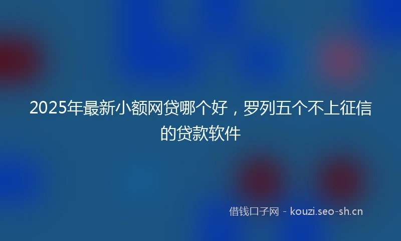 2025年最新小额网贷哪个好，罗列五个不上征信的贷款软件