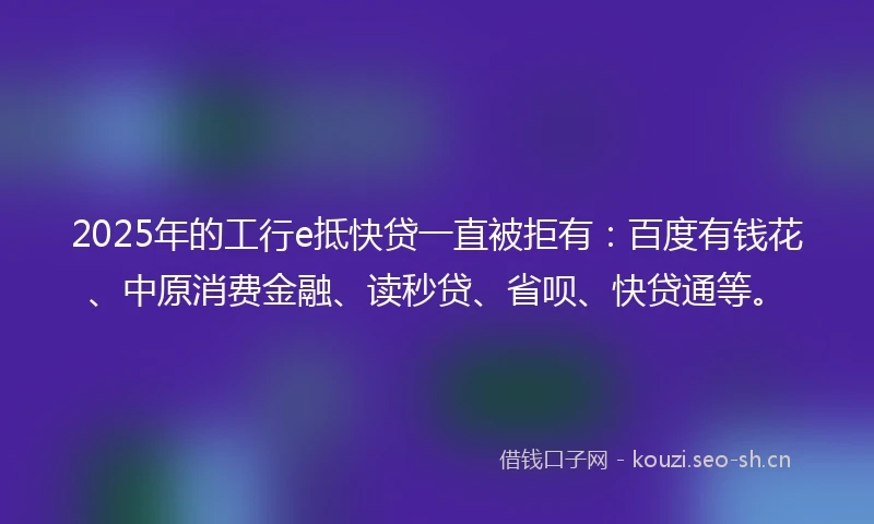 2025年的工行e抵快贷一直被拒有：百度有钱花、中原消费金融、读秒贷、省呗、快贷通等。