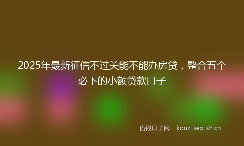 2025年最新征信不过关能不能办房贷，整合五个必下的小额贷款口子