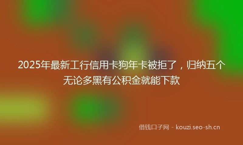 2025年最新工行信用卡狗年卡被拒了，归纳五个无论多黑有公积金就能下款