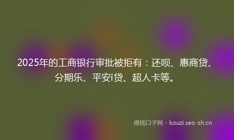 2025年的工商银行审批被拒有：还呗、惠商贷、分期乐、平安i贷、超人卡等。