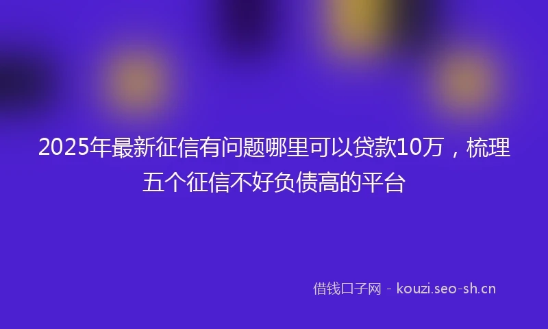 2025年最新征信有问题哪里可以贷款10万，梳理五个征信不好负债高的平台