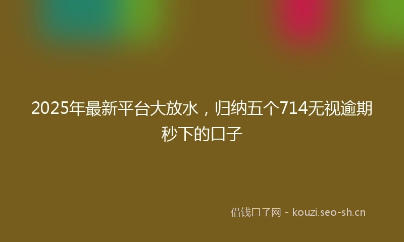 2025年最新平台大放水，归纳五个714无视逾期秒下的口子
