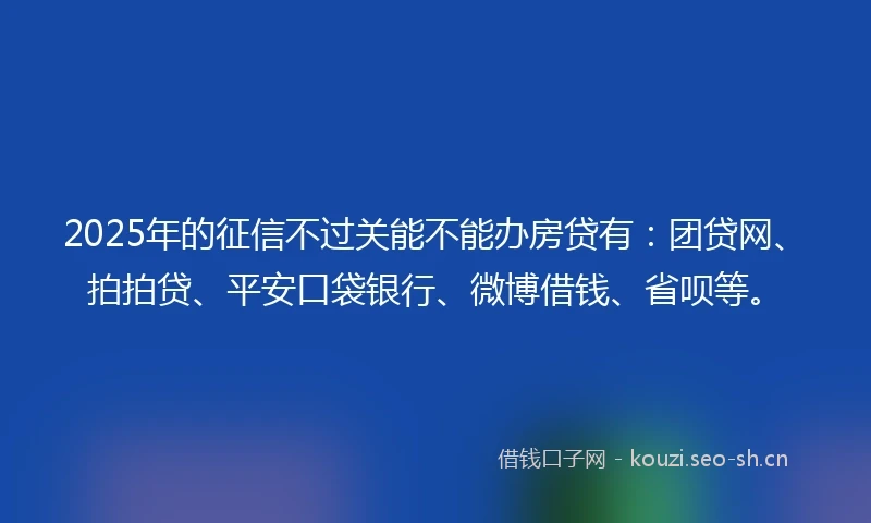 2025年的征信不过关能不能办房贷有：团贷网、拍拍贷、平安口袋银行、微博借钱、省呗等。