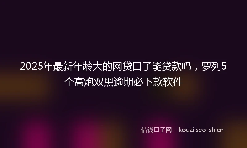 2025年最新年龄大的网贷口子能贷款吗，罗列5个高炮双黑逾期必下款软件