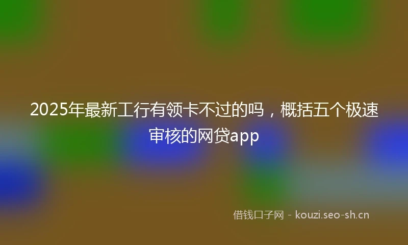 2025年最新工行有领卡不过的吗，概括五个极速审核的网贷app