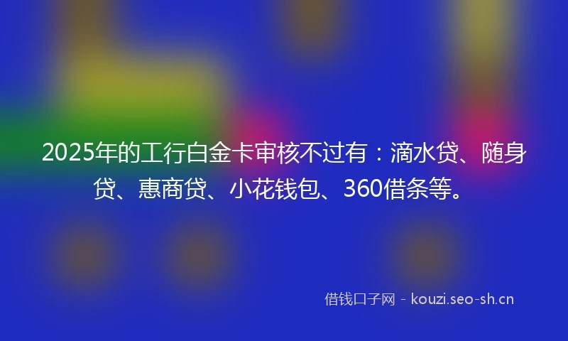 2025年的工行白金卡审核不过有：滴水贷、随身贷、惠商贷、小花钱包、360借条等。