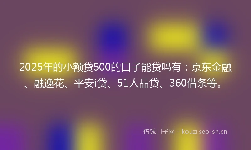 2025年的小额贷500的口子能贷吗有：京东金融、融逸花、平安i贷、51人品贷、360借条等。