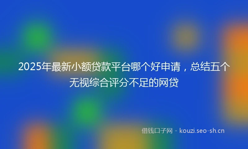 2025年最新小额贷款平台哪个好申请，总结五个无视综合评分不足的网贷