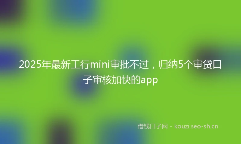 2025年最新工行mini审批不过，归纳5个审贷口子审核加快的app