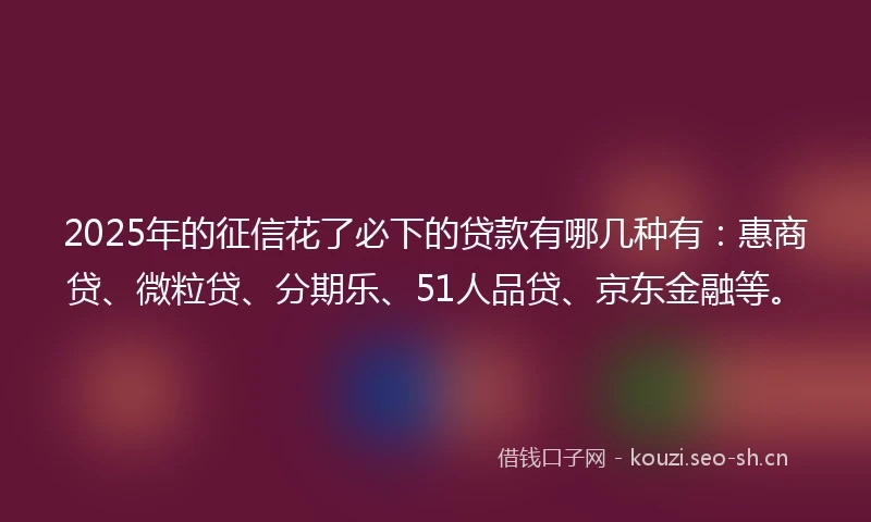 2025年的征信花了必下的贷款有哪几种有：惠商贷、微粒贷、分期乐、51人品贷、京东金融等。