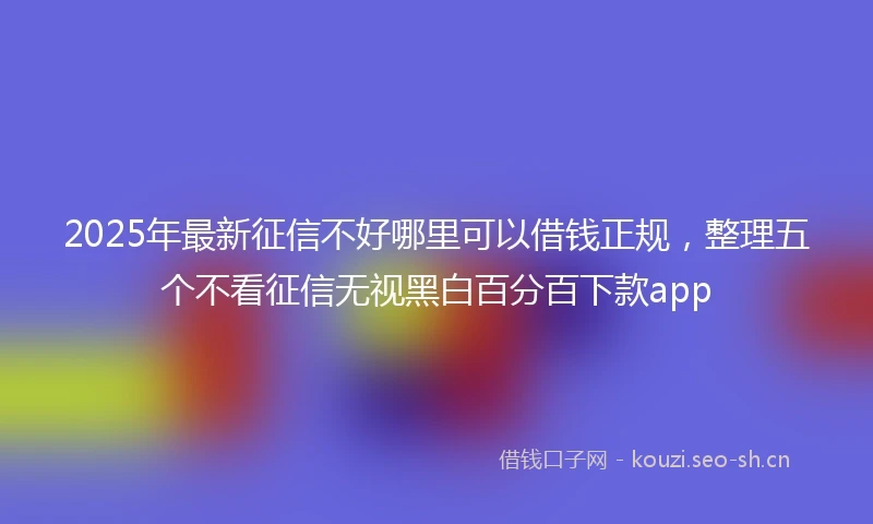 2025年最新征信不好哪里可以借钱正规，整理五个不看征信无视黑白百分百下款app