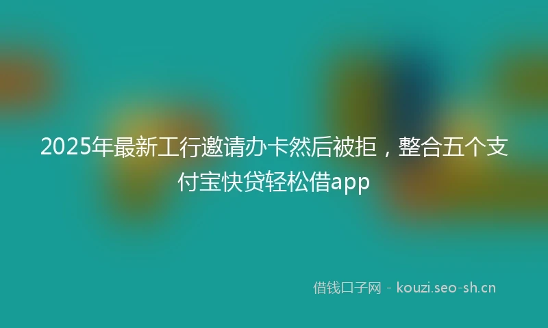 2025年最新工行邀请办卡然后被拒，整合五个支付宝快贷轻松借app