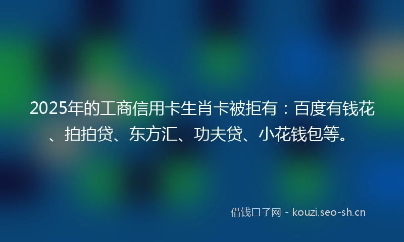 2025年的工商信用卡生肖卡被拒有：百度有钱花、拍拍贷、东方汇、功夫贷、小花钱包等。