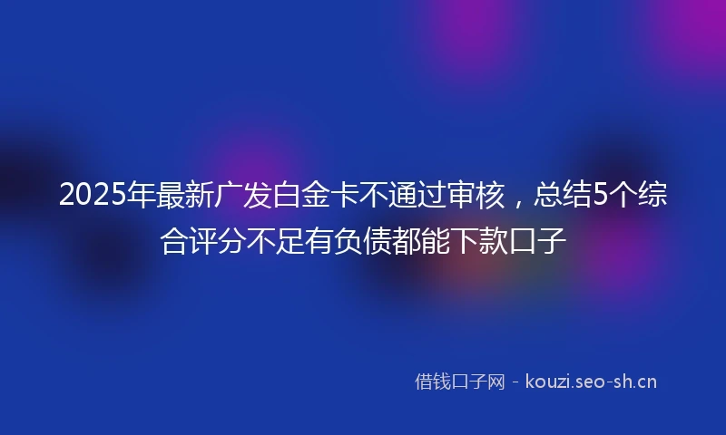 2025年最新广发白金卡不通过审核，总结5个综合评分不足有负债都能下款口子