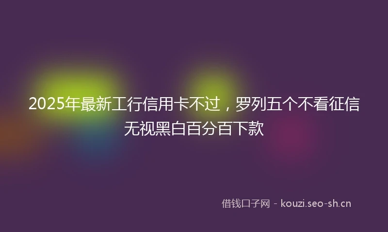 2025年最新工行信用卡不过，罗列五个不看征信无视黑白百分百下款