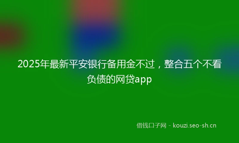 2025年最新平安银行备用金不过，整合五个不看负债的网贷app