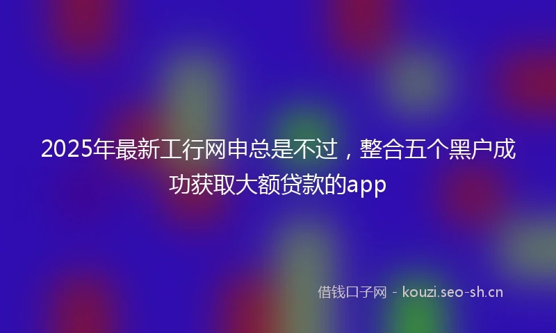 2025年最新工行网申总是不过，整合五个黑户成功获取大额贷款的app