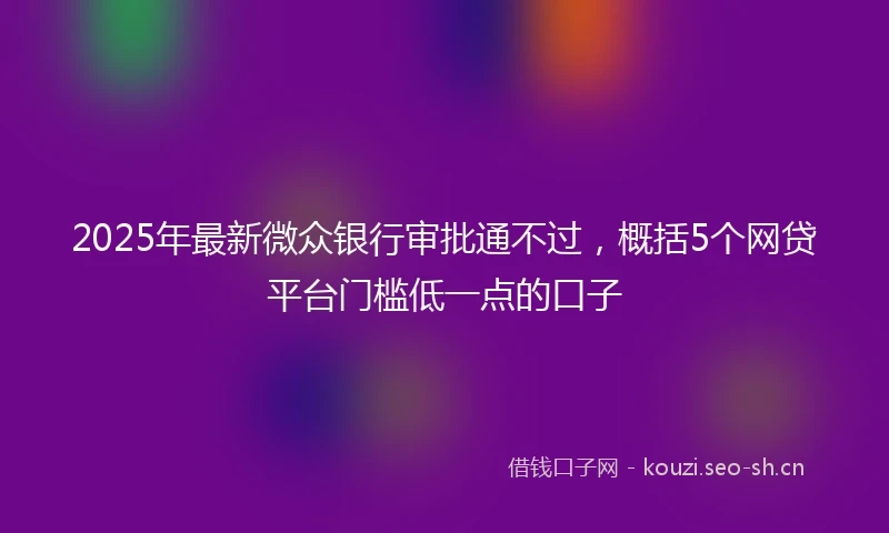 2025年最新微众银行审批通不过，概括5个网贷平台门槛低一点的口子