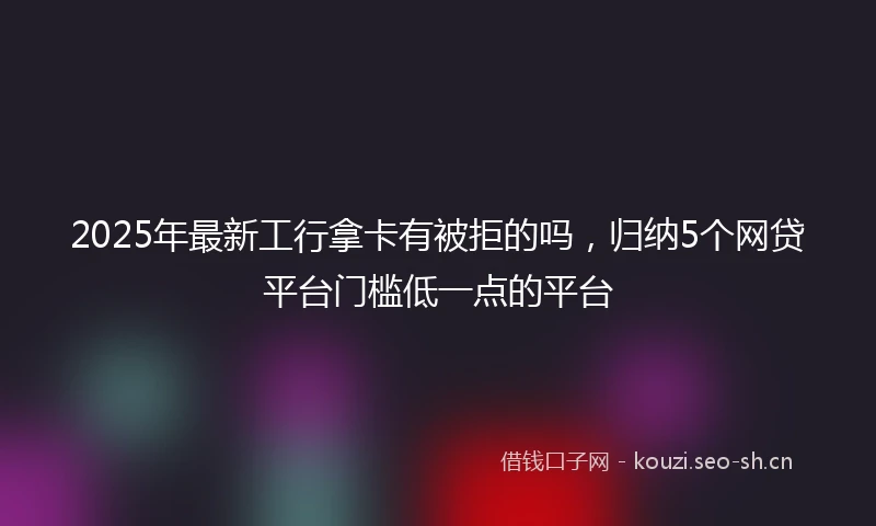 2025年最新工行拿卡有被拒的吗，归纳5个网贷平台门槛低一点的平台