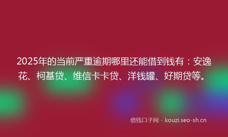2025年的当前严重逾期哪里还能借到钱有：安逸花、柯基贷、维信卡卡贷、洋钱罐、好期贷等。