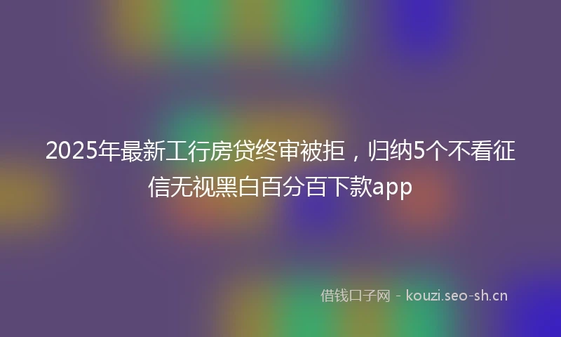 2025年最新工行房贷终审被拒，归纳5个不看征信无视黑白百分百下款app